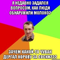 Я недавно задался вопросом, как люди обнаружили молоко? ЗАЧЕМ КАКОЙ-ТО ЧУВАК ДЕРГАЛ КОРОВУ ЗА СОСКИ???