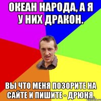 Океан народа, а я у них ДРАКОН. Вы что меня позорите на сайте и пишите - ДРЮНЯ.