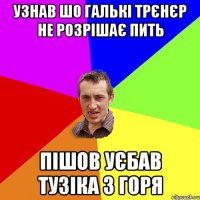 Узнав шо Галькі трєнєр не розрішає пить пішов уєбав Тузіка з горя