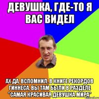 девушка, где-то я вас видел ах да, вспомнил, в Книге рекордов Гиннеса, вы там были в разделе "Самая красивая девушка мира"