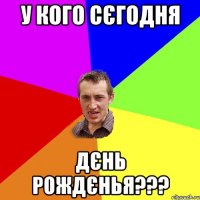 У кого сєгодня Дєнь Рождєнья???