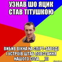 Узнав шо Яцик став тітушкою Вибив вікна на спірт-заводі і устроїв штаб повстання нашого села __)))