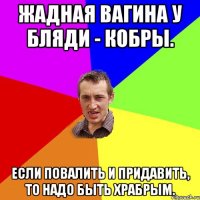 Жадная вагина у бляди - кобры. Если повалить и придавить, то надо быть храбрым.