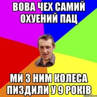 Вова Чех Самий Охуений Пац Ми з ним колеса пиздили у 9 років