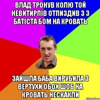 Влад тронув колю той невитирпів отпиздив з з батіста бом на кровать зайшла баба вирубила з вертухи обох шоб на кровать нескакли