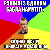 рэшилі з Єдиком бабла намутіть ходем по селу собираем мєталолом