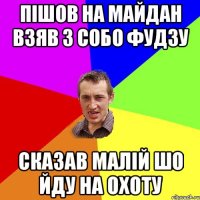 Пішов на майдан взяв з собо фудзу сказав малій шо йду на охоту