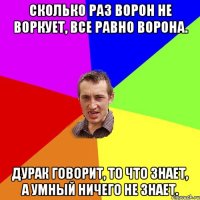 Сколько раз ворон не воркует, все равно ворона. Дурак говорит, то что знает, а умный ничего не знает.