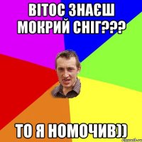 вітос знаєш мокрий сніг??? то я номочив))