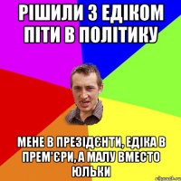 Рішили з Едіком піти в політику мене в презідєнти, едіка в прем'єри, а малу вместо юльки