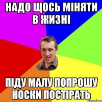 НАДО ЩОСЬ МIНЯТИ В ЖИЗНI ПIДУ МАЛУ ПОПРОШУ НОСКИ ПОСТIРАТЬ