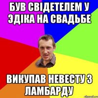 Був свідетелем у Эдіка на свадьбе викупав невесту з ламбарду