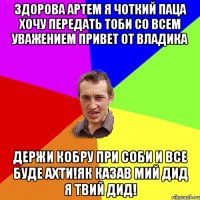 Здорова Артем я чоткий паца хочу передать тоби со всем уважением привет от Владика Держи кобру при соби и все буде ахти!як казав мий дид я твий дид!