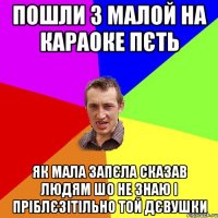 пошли з малой на караоке пєть як мала запєла сказав людям шо не знаю і пріблєзітільно той дєвушки