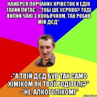 Нажерся порчаних крівєток и Едік такий питає: -"Тобі ше хєрово? Тоді випий чаю з коньячком, так робив мій дєд" -"а твій дєд був так само хіміком як твої родітелі?" -"не. Алкоголіком!"