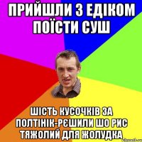 Прийшли з Едіком поїсти суш шість кусочків за полтінік-рєшили шо рис тяжолий для жолудка