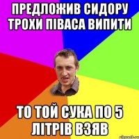 Предложив Сидору трохи піваса випити то той сука по 5 літрів взяв