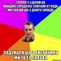 Гуляли з Єдіком на Майдані,Городскіє спитали от куда ми,сказав шо з Дікого Запада Подумали шо з Америки,но ми то со Львова