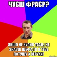 Чуєш фраєр? Якшо не купив тази,і не знаєш шефа,то я тебе потушу з верухи!