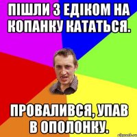 пішли з Едіком на копанку кататься. провалився, упав в ополонку.