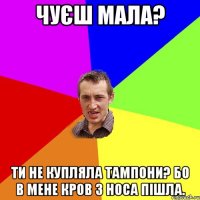 Чуєш мала? Ти не купляла тампони? Бо в мене кров з носа пішла.