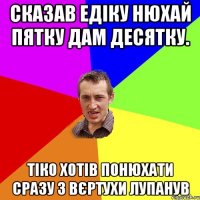 сказав едіку нюхай пятку дам десятку. Тіко хотів понюхати сразу з вєртухи лупанув