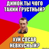 Димон.ты чого такий грустный? хуй сосав невкусный?