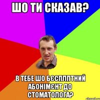 Шо ти сказав? В тебе шо бєсплптний абонімєнт до стоматолога?