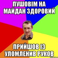 пушовім на майдан здоровий прийшов із уломленив руков