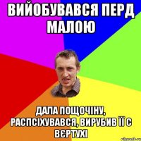 Вийобувався перд малою дала пощочіну, распсіхувався, вирубив її с вєртухі