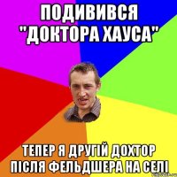 подивився "Доктора Хауса" тепер я другій дохтор після фельдшера на селі