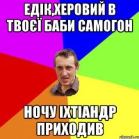 Едік,херовий в твоєї баби самогон ночу іхтіандр приходив