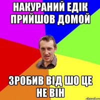 накураний едік прийшов домой зробив від шо це не він