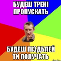 Будеш трені пропускать будеш піздблей ти получать