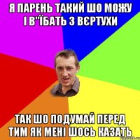 я парень такий шо можу і в"їбать з вєртухи так шо подумай перед тим як мені шось казать