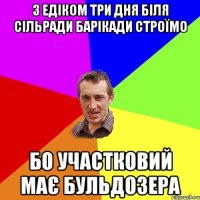 з Едіком три дня біля сільради барікади строїмо бо участковий має бульдозера