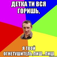 Детка ти вся горишь, я твой огнетушитель,пиш...пиш