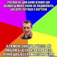 Руслан не дай боже взнаю шо обіжаєш малу свою не подивлюсь шо друг потушу с вертухи а ти мене знаєш я шутіть не люблю буду контроліровать лічно шоб всё романтічно було