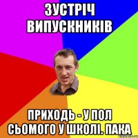 зустріч випускників приходь - у пол сьомого у школі. пака