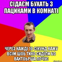 сідаєм бухать з пациками в комнаті через кажді 10 сікунд кажу всім шоб тихо сиділи бо вахтоьрша почує