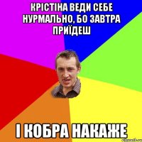 Крістіна веди себе нурмально, бо завтра приїдеш і кобра накаже