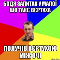 Бодя запитав у малої шо такє вєртуха получів вєртухою між очі