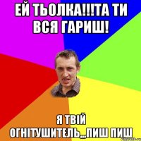 ЕЙ ТЬОЛКА!!!ТА ТИ ВСЯ ГАРИШ! Я ТВІЙ ОГНІТУШИТЕЛЬ,,,ПИШ ПИШ