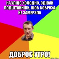 на уліцє холодно, одівай подштанніки, шоб бобриха не замерзла доброє утро!