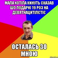 мала хотіла кинуть сказав шо подарю 19 роз на девятнацитілєтіє осталась зо мною