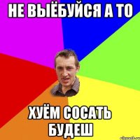 не выёбуйся а то хуём сосать будеш