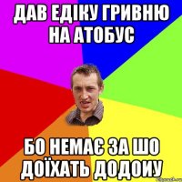 дав Едіку гривню на атобус бо немає за шо доїхать додоиу