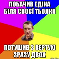 ПОБАЧИВ ЕДІКА БІЛЯ СВОЄЇ ТЬОЛКИ ПОТУШИВ З ВЕРТУХІ ЗРАЗУ ДВОХ