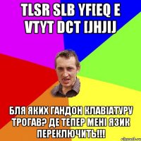 tlsr slb yf[eq e vtyt dct [jhjij Бля яких гандон клавіатуру трогав? Де тепер мені язик переключить!!!