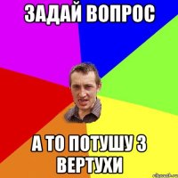 Задай вопрос а то потушу з вертухи